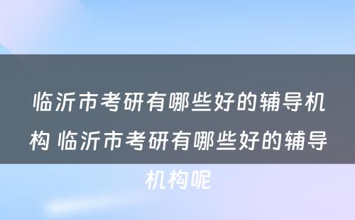 临沂市考研有哪些好的辅导机构 临沂市考研有哪些好的辅导机构呢