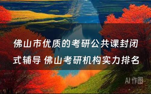 佛山市优质的考研公共课封闭式辅导 佛山考研机构实力排名