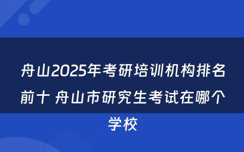 舟山2025年考研培训机构排名前十 舟山市研究生考试在哪个学校