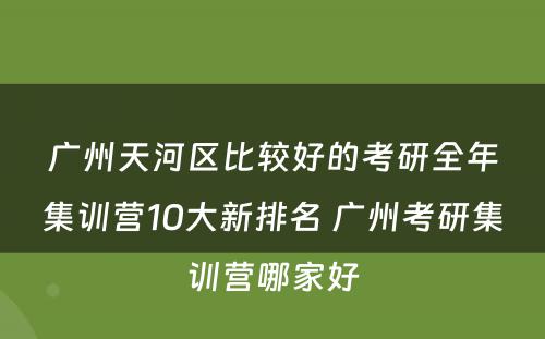 广州天河区比较好的考研全年集训营10大新排名 广州考研集训营哪家好