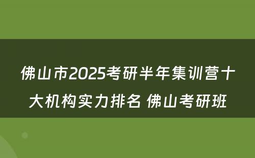 佛山市2025考研半年集训营十大机构实力排名 佛山考研班