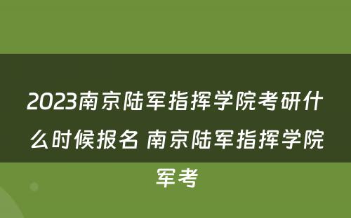 2023南京陆军指挥学院考研什么时候报名 南京陆军指挥学院军考
