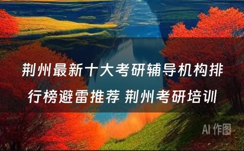 荆州最新十大考研辅导机构排行榜避雷推荐 荆州考研培训