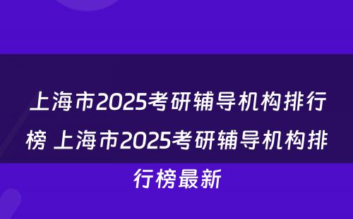 上海市2025考研辅导机构排行榜 上海市2025考研辅导机构排行榜最新