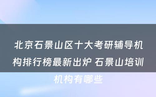 北京石景山区十大考研辅导机构排行榜最新出炉 石景山培训机构有哪些
