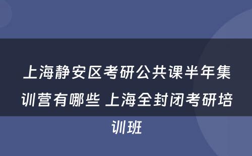上海静安区考研公共课半年集训营有哪些 上海全封闭考研培训班