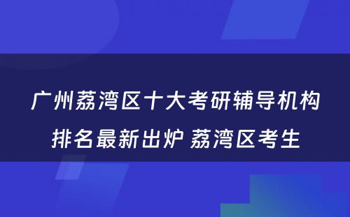 广州荔湾区十大考研辅导机构排名最新出炉 荔湾区考生