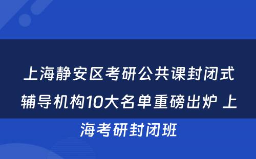 上海静安区考研公共课封闭式辅导机构10大名单重磅出炉 上海考研封闭班