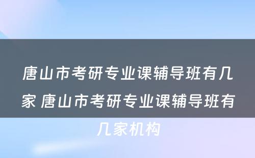 唐山市考研专业课辅导班有几家 唐山市考研专业课辅导班有几家机构