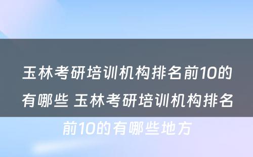 玉林考研培训机构排名前10的有哪些 玉林考研培训机构排名前10的有哪些地方