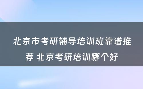 北京市考研辅导培训班靠谱推荐 北京考研培训哪个好