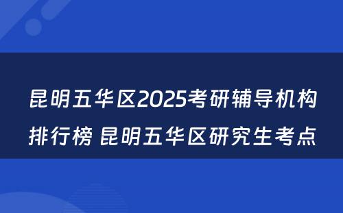 昆明五华区2025考研辅导机构排行榜 昆明五华区研究生考点