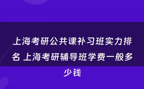 上海考研公共课补习班实力排名 上海考研辅导班学费一般多少钱