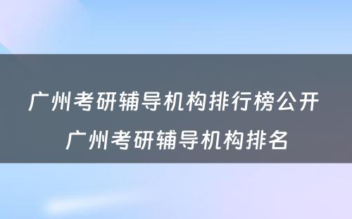 广州考研辅导机构排行榜公开 广州考研辅导机构排名