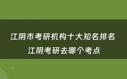 江阴市考研机构十大知名排名 江阴考研去哪个考点