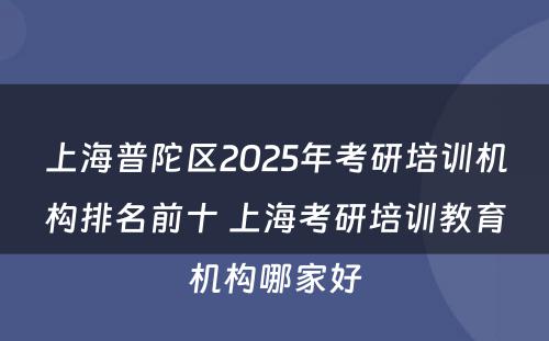 上海普陀区2025年考研培训机构排名前十 上海考研培训教育机构哪家好