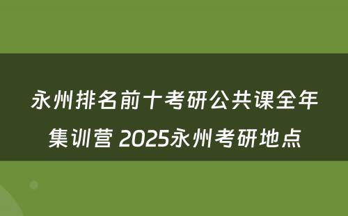 永州排名前十考研公共课全年集训营 2025永州考研地点