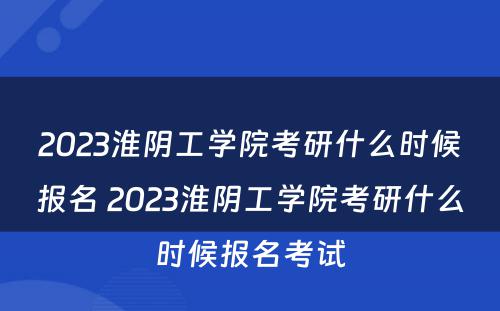 2023淮阴工学院考研什么时候报名 2023淮阴工学院考研什么时候报名考试