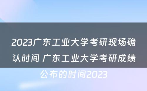 2023广东工业大学考研现场确认时间 广东工业大学考研成绩公布的时间2023
