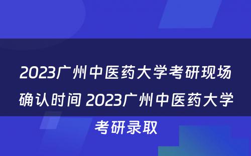 2023广州中医药大学考研现场确认时间 2023广州中医药大学考研录取