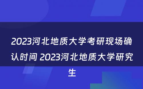 2023河北地质大学考研现场确认时间 2023河北地质大学研究生