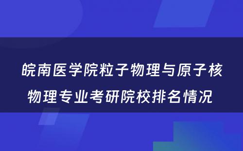 皖南医学院粒子物理与原子核物理专业考研院校排名情况 