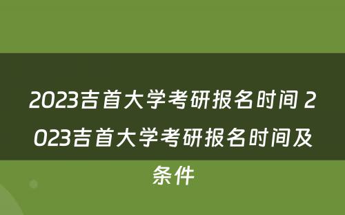 2023吉首大学考研报名时间 2023吉首大学考研报名时间及条件