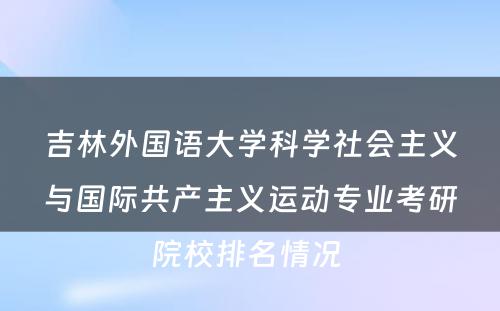 吉林外国语大学科学社会主义与国际共产主义运动专业考研院校排名情况 