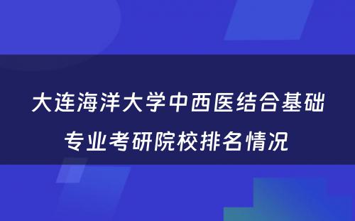 大连海洋大学中西医结合基础专业考研院校排名情况 