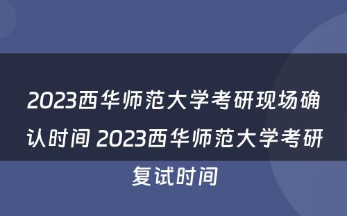 2023西华师范大学考研现场确认时间 2023西华师范大学考研复试时间