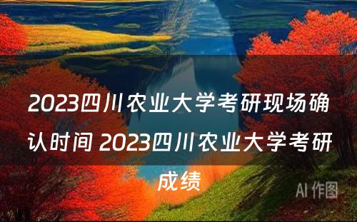 2023四川农业大学考研现场确认时间 2023四川农业大学考研成绩