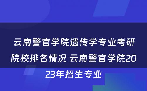 云南警官学院遗传学专业考研院校排名情况 云南警官学院2023年招生专业
