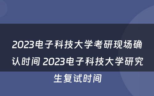 2023电子科技大学考研现场确认时间 2023电子科技大学研究生复试时间