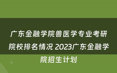 广东金融学院兽医学专业考研院校排名情况 2023广东金融学院招生计划