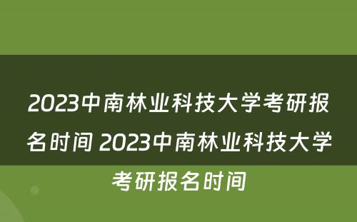 2023中南林业科技大学考研报名时间 2023中南林业科技大学考研报名时间