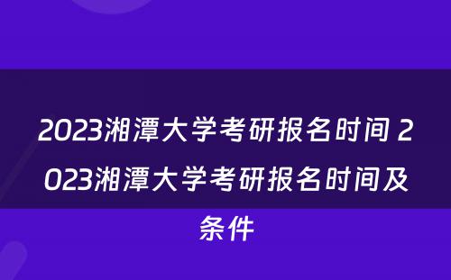 2023湘潭大学考研报名时间 2023湘潭大学考研报名时间及条件