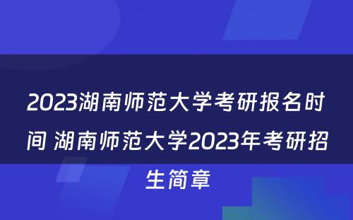 2023湖南师范大学考研报名时间 湖南师范大学2023年考研招生简章