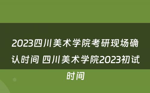 2023四川美术学院考研现场确认时间 四川美术学院2023初试时间