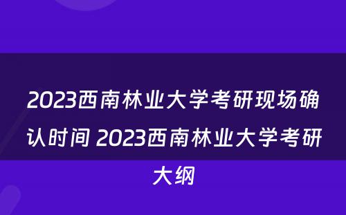 2023西南林业大学考研现场确认时间 2023西南林业大学考研大纲