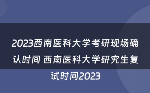 2023西南医科大学考研现场确认时间 西南医科大学研究生复试时间2023