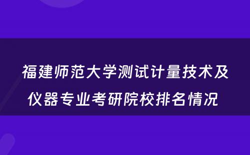 福建师范大学测试计量技术及仪器专业考研院校排名情况 