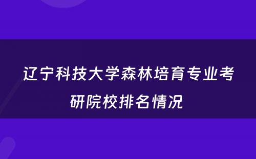 辽宁科技大学森林培育专业考研院校排名情况 