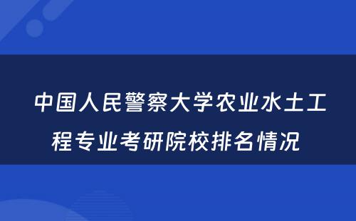 中国人民警察大学农业水土工程专业考研院校排名情况 