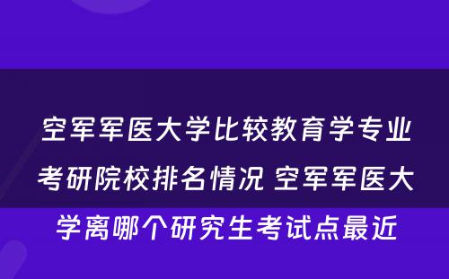 空军军医大学比较教育学专业考研院校排名情况 空军军医大学离哪个研究生考试点最近