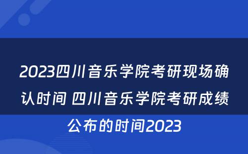 2023四川音乐学院考研现场确认时间 四川音乐学院考研成绩公布的时间2023
