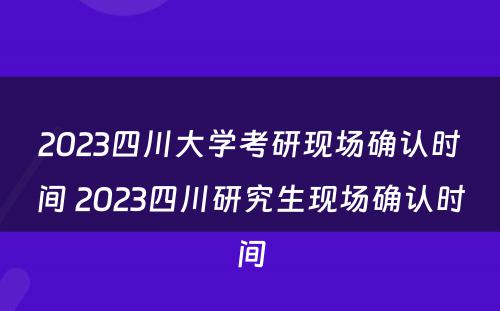2023四川大学考研现场确认时间 2023四川研究生现场确认时间