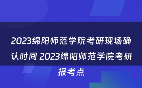 2023绵阳师范学院考研现场确认时间 2023绵阳师范学院考研报考点