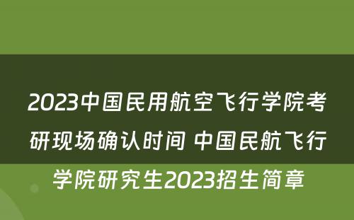 2023中国民用航空飞行学院考研现场确认时间 中国民航飞行学院研究生2023招生简章