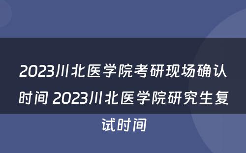 2023川北医学院考研现场确认时间 2023川北医学院研究生复试时间