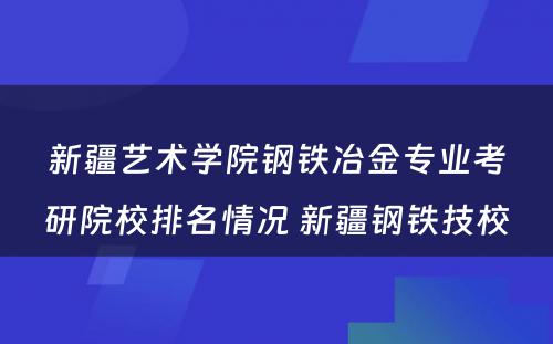 新疆艺术学院钢铁冶金专业考研院校排名情况 新疆钢铁技校